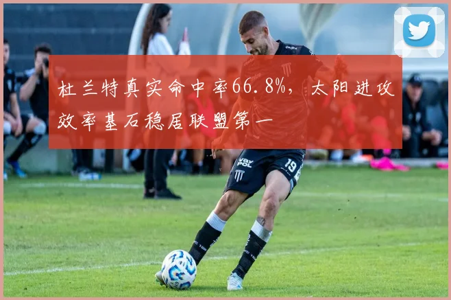 杜兰特真实命中率66.8%,太阳进攻效率基石稳居联盟第一